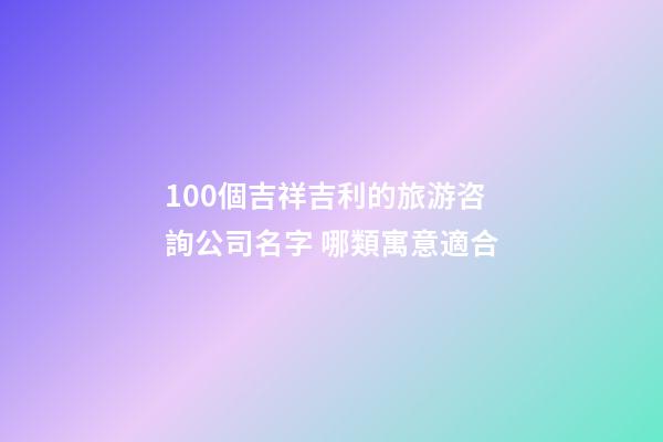 100個吉祥吉利的旅游咨詢公司名字 哪類寓意適合